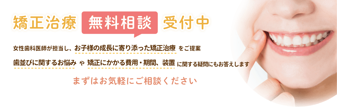 矯正治療無料相談受付中 女性歯科医師が担当し、お子様の成長に寄り添った矯正治療をご提案 歯並びに関するお悩みや矯正にかかる費用・期間、装置に関する疑問にもお答えします