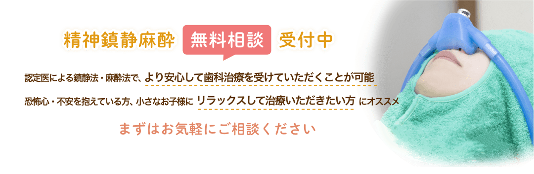 精神鎮静麻酔無料相談受付中 認定医による鎮静法・麻酔法で、より安心して歯科治療を受けていただくことが可能 恐怖心・不安を抱えている方、小さなお子様にリラックスして治療いただきたい方にオススメ まずはお気軽にご相談ください